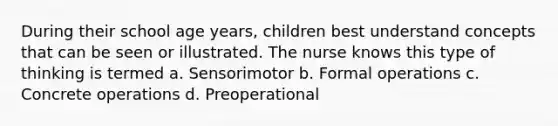 During their school age years, children best understand concepts that can be seen or illustrated. The nurse knows this type of thinking is termed a. Sensorimotor b. Formal operations c. Concrete operations d. Preoperational