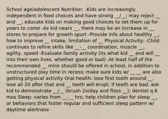 School age/adolescent Nutrition: -Kids are increasingly independent in food choices and have strong __/__; may reject __ and __; educate kids on making good choices to set them up for years to come -As kid nears __, there may be an increase in __ stores to prepare for growth spurt -Provide info about healthy __, how to improve __ intake, limitation of __ Physical Activity: -Child continues to refine skills like __-__ coordination, muscle __, agility, speed -Evaluate family activity (its what kid __ and will __ into their own lives, whether good or bad) -At least half of the recommended __ mins should be offered in school, in addition to unstructured play time in recess; make sure kids w/ __ __ are also getting physical activity Oral health: lose first tooth around __, lose all 20 after that and __ teeth will erupt; if teeth are bad, ask kid to demonstrate __/__ (brush 2x/day and floss __); dentist q 6 mos Sleep: varies from __-__ hrs; help children plan for sleep __, or behaviors that foster regular and sufficient sleep pattern w/ daytime alertness