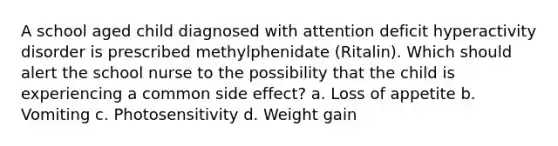 A school aged child diagnosed with attention deficit hyperactivity disorder is prescribed methylphenidate (Ritalin). Which should alert the school nurse to the possibility that the child is experiencing a common side effect? a. Loss of appetite b. Vomiting c. Photosensitivity d. Weight gain