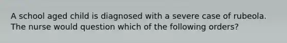 A school aged child is diagnosed with a severe case of rubeola. The nurse would question which of the following orders?