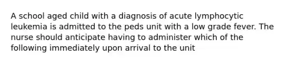 A school aged child with a diagnosis of acute lymphocytic leukemia is admitted to the peds unit with a low grade fever. The nurse should anticipate having to administer which of the following immediately upon arrival to the unit