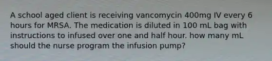 A school aged client is receiving vancomycin 400mg IV every 6 hours for MRSA. The medication is diluted in 100 mL bag with instructions to infused over one and half hour. how many mL should the nurse program the infusion pump?