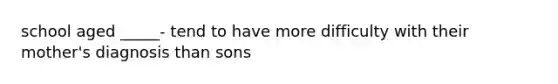 school aged _____- tend to have more difficulty with their mother's diagnosis than sons