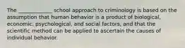 The _____________ school approach to criminology is based on the assumption that human behavior is a product of biological, economic, psychological, and social factors, and that the scientific method can be applied to ascertain the causes of individual behavior.