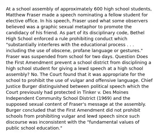 At a school assembly of approximately 600 high school students, Matthew Fraser made a speech nominating a fellow student for elective office. In his speech, Fraser used what some observers believed was a graphic sexual metaphor to promote the candidacy of his friend. As part of its disciplinary code, Bethel High School enforced a rule prohibiting conduct which "substantially interferes with the educational process . . . including the use of obscene, profane language or gestures." Fraser was suspended from school for two days. Question Does the First Amendment prevent a school district from disciplining a high school student for giving a lewd speech at a high school assembly? No. The Court found that it was appropriate for the school to prohibit the use of vulgar and offensive language. Chief Justice Burger distinguished between political speech which the Court previously had protected in Tinker v. Des Moines Independent Community School District (1969) and the supposed sexual content of Fraser's message at the assembly. Burger concluded that the First Amendment did not prohibit schools from prohibiting vulgar and lewd speech since such discourse was inconsistent with the "fundamental values of public school education."