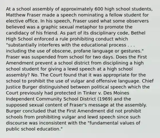 At a school assembly of approximately 600 high school students, Matthew Fraser made a speech nominating a fellow student for elective office. In his speech, Fraser used what some observers believed was a graphic sexual metaphor to promote the candidacy of his friend. As part of its disciplinary code, Bethel High School enforced a rule prohibiting conduct which "substantially interferes with the educational process . . . including the use of obscene, profane language or gestures." Fraser was suspended from school for two days. Does the First Amendment prevent a school district from disciplining a high school student for giving a lewd speech at a high school assembly? No. The Court found that it was appropriate for the school to prohibit the use of vulgar and offensive language. Chief Justice Burger distinguished between political speech which the Court previously had protected in Tinker v. Des Moines Independent Community School District (1969) and the supposed sexual content of Fraser's message at the assembly. Burger concluded that the First Amendment did not prohibit schools from prohibiting vulgar and lewd speech since such discourse was inconsistent with the "fundamental values of public school education."