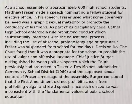 At a school assembly of approximately 600 high school students, Matthew Fraser made a speech nominating a fellow student for elective office. In his speech, Fraser used what some observers believed was a graphic sexual metaphor to promote the candidacy of his friend. As part of its disciplinary code, Bethel High School enforced a rule prohibiting conduct which "substantially interferes with the educational process . . . including the use of obscene, profane language or gestures." Fraser was suspended from school for two days. Decision No. The Court found that it was appropriate for the school to prohibit the use of vulgar and offensive language. Chief Justice Burger distinguished between political speech which the Court previously had protected in Tinker v. Des Moines Independent Community School District (1969) and the supposed sexual content of Fraser's message at the assembly. Burger concluded that the First Amendment did not prohibit schools from prohibiting vulgar and lewd speech since such discourse was inconsistent with the "fundamental values of public school education."