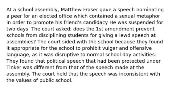 At a school assembly, Matthew Fraser gave a speech nominating a peer for an elected office which contained a sexual metaphor in order to promote his friend's candidacy He was suspended for two days. The court asked; does the 1st amendment prevent schools from disciplining students for giving a lewd speech at assemblies? The court sided with the school because they found it appropriate for the school to prohibit vulgar and offensive language, as it was disruptive to normal school day activities. They found that political speech that had been protected under Tinker was different from that of the speech made at the assembly. The court held that the speech was inconsistent with the values of public school.