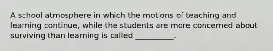 A school atmosphere in which the motions of teaching and learning continue, while the students are more concerned about surviving than learning is called __________.