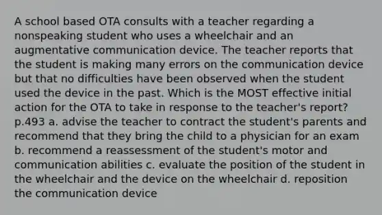 A school based OTA consults with a teacher regarding a nonspeaking student who uses a wheelchair and an augmentative communication device. The teacher reports that the student is making many errors on the communication device but that no difficulties have been observed when the student used the device in the past. Which is the MOST effective initial action for the OTA to take in response to the teacher's report? p.493 a. advise the teacher to contract the student's parents and recommend that they bring the child to a physician for an exam b. recommend a reassessment of the student's motor and communication abilities c. evaluate the position of the student in the wheelchair and the device on the wheelchair d. reposition the communication device