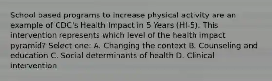 School based programs to increase physical activity are an example of CDC's Health Impact in 5 Years (HI-5). This intervention represents which level of the health impact pyramid? Select one: A. Changing the context B. Counseling and education C. Social determinants of health D. Clinical intervention