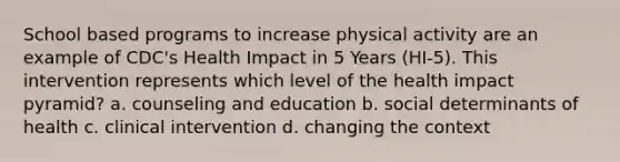 School based programs to increase physical activity are an example of CDC's Health Impact in 5 Years (HI-5). This intervention represents which level of the health impact pyramid? a. counseling and education b. social determinants of health c. clinical intervention d. changing the context