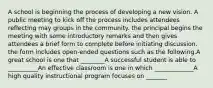 A school is beginning the process of developing a new vision. A public meeting to kick off the process includes attendees reflecting may groups in the community. the principal begins the meeting with some introductory remarks and then gives attendees a brief form to complete before initiating discussion. the form includes open-ended questions such as the following.A great school is one that ________A successful student is able to __________An effective classroom is one in which _____________A high quality instructional program focuses on _______