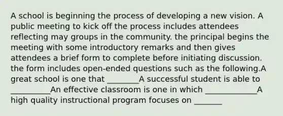 A school is beginning the process of developing a new vision. A public meeting to kick off the process includes attendees reflecting may groups in the community. the principal begins the meeting with some introductory remarks and then gives attendees a brief form to complete before initiating discussion. the form includes open-ended questions such as the following.A great school is one that ________A successful student is able to __________An effective classroom is one in which _____________A high quality instructional program focuses on _______