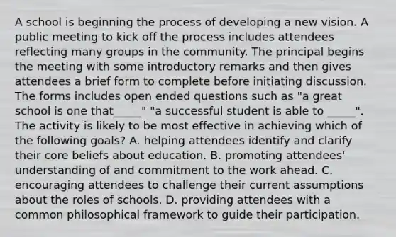 A school is beginning the process of developing a new vision. A public meeting to kick off the process includes attendees reflecting many groups in the community. The principal begins the meeting with some introductory remarks and then gives attendees a brief form to complete before initiating discussion. The forms includes open ended questions such as "a great school is one that_____" "a successful student is able to _____". The activity is likely to be most effective in achieving which of the following goals? A. helping attendees identify and clarify their core beliefs about education. B. promoting attendees' understanding of and commitment to the work ahead. C. encouraging attendees to challenge their current assumptions about the roles of schools. D. providing attendees with a common philosophical framework to guide their participation.