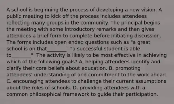 A school is beginning the process of developing a new vision. A public meeting to kick off the process includes attendees reflecting many groups in the community. The principal begins the meeting with some introductory remarks and then gives attendees a brief form to complete before initiating discussion. The forms includes open ended questions such as "a great school is on that________" "a successful student is able to________". The activity is likely to be most effective in achieving which of the following goals? A. helping attendees identify and clarify their core beliefs about education. B. promoting attendees' understanding of and commitment to the work ahead. C. encouraging attendees to challenge their current assumptions about the roles of schools. D. providing attendees with a common philosophical framework to guide their participation.