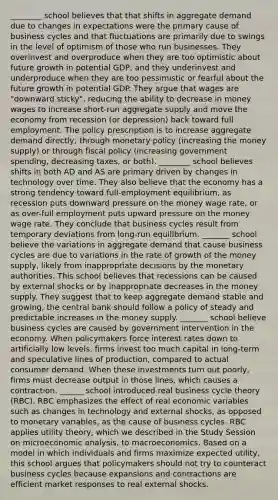 ________ school believes that that shifts in aggregate demand due to changes in expectations were the primary cause of business cycles and that fluctuations are primarily due to swings in the level of optimism of those who run businesses. They overinvest and overproduce when they are too optimistic about future growth in potential GDP, and they underinvest and underproduce when they are too pessimistic or fearful about the future growth in potential GDP. They argue that wages are "downward sticky", reducing the ability to decrease in money wages to increase short-run aggregate supply and move the economy from recession (or depression) back toward full employment. The policy prescription is to increase aggregate demand directly, through monetary policy (increasing the money supply) or through fiscal policy (increasing government spending, decreasing taxes, or both). ________ school believes shifts in both AD and AS are primary driven by changes in technology over time. They also believe that the economy has a strong tendency toward full-employment equilibrium, as recession puts downward pressure on the money wage rate, or as over-full employment puts upward pressure on the money wage rate. They conclude that business cycles result from temporary deviations from long-run equilibrium. _______ school believe the variations in aggregate demand that cause business cycles are due to variations in the rate of growth of the money supply, likely from inappropriate decisions by the monetary authorities. This school believes that recessions can be caused by external shocks or by inappropriate decreases in the money supply. They suggest that to keep aggregate demand stable and growing, the central bank should follow a policy of steady and predictable increases in the money supply. _______ school believe business cycles are caused by government intervention in the economy. When policymakers force interest rates down to artificially low levels, firms invest too much capital in long-term and speculative lines of production, compared to actual consumer demand. When these investments turn out poorly, firms must decrease output in those lines, which causes a contraction. ______ school introduced real business cycle theory (RBC). RBC emphasizes the effect of real economic variables such as changes in technology and external shocks, as opposed to monetary variables, as the cause of business cycles. RBC applies utility theory, which we described in the Study Session on microeconomic analysis, to macroeconomics. Based on a model in which individuals and firms maximize expected utility, this school argues that policymakers should not try to counteract business cycles because expansions and contractions are efficient market responses to real external shocks.