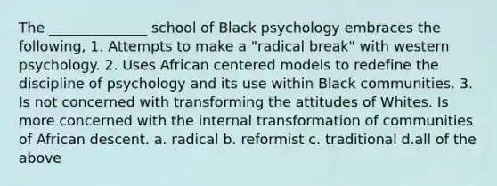 The ______________ school of Black psychology embraces the following, 1. Attempts to make a "radical break" with western psychology. 2. Uses African centered models to redefine the discipline of psychology and its use within Black communities. 3. Is not concerned with transforming the attitudes of Whites. Is more concerned with the internal transformation of communities of African descent. a. radical b. reformist c. traditional d.all of the above