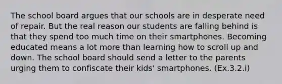 The school board argues that our schools are in desperate need of repair. But the real reason our students are falling behind is that they spend too much time on their smartphones. Becoming educated means a lot more than learning how to scroll up and down. The school board should send a letter to the parents urging them to confiscate their kids' smartphones. (Ex.3.2.i)