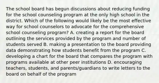 The school board has begun discussions about reducing funding for the school counseling program at the only high school in the district. Which of the following would likely be the most effective way for school counselors to advocate for the comprehensive school counseling program? A. creating a report for the board outlining the services provided by the program and number of students served B. making a presentation to the board providing data demonstrating how students benefit from the program C. developing a chart for the board that compares the program with programs available at other peer institutions D. encouraging teachers, students, and parents/guardians to write letters to the board on behalf of the program