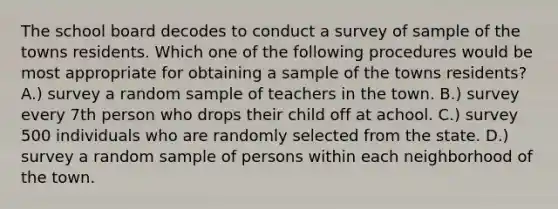 The school board decodes to conduct a survey of sample of the towns residents. Which one of the following procedures would be most appropriate for obtaining a sample of the towns residents? A.) survey a random sample of teachers in the town. B.) survey every 7th person who drops their child off at achool. C.) survey 500 individuals who are randomly selected from the state. D.) survey a random sample of persons within each neighborhood of the town.