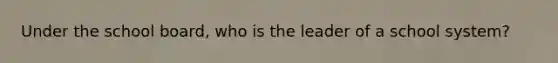 Under the school board, who is the leader of a school system?