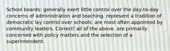 School boards: generally exert little control over the day-to-day concerns of administration and teaching. represent a tradition of democratic lay control over schools. are most often appointed by community leaders. Correct! all of the above. are primarily concerned with policy matters and the selection of a superintendent.