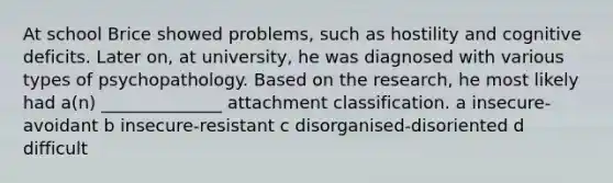 At school Brice showed problems, such as hostility and cognitive deficits. Later on, at university, he was diagnosed with various types of psychopathology. Based on the research, he most likely had a(n) ______________ attachment classification. a insecure-avoidant b insecure-resistant c disorganised-disoriented d difficult