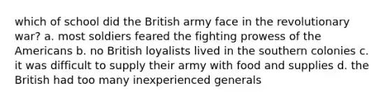 which of school did the British army face in the revolutionary war? a. most soldiers feared the fighting prowess of the Americans b. no British loyalists lived in the southern colonies c. it was difficult to supply their army with food and supplies d. the British had too many inexperienced generals