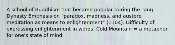 A school of Buddhism that became popular during the Tang Dynasty Emphasis on "paradox, madness, and austere meditation as means to enlightenment" (1104). Difficulty of expressing enlightenment in words. Cold Mountain = a metaphor for one's state of mind