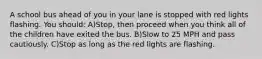 A school bus ahead of you in your lane is stopped with red lights flashing. You should: A)Stop, then proceed when you think all of the children have exited the bus. B)Slow to 25 MPH and pass cautiously. C)Stop as long as the red lights are flashing.