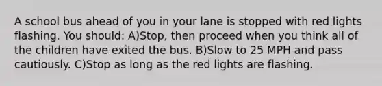 A school bus ahead of you in your lane is stopped with red lights flashing. You should: A)Stop, then proceed when you think all of the children have exited the bus. B)Slow to 25 MPH and pass cautiously. C)Stop as long as the red lights are flashing.