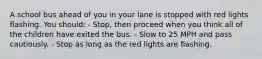 A school bus ahead of you in your lane is stopped with red lights flashing. You should: - Stop, then proceed when you think all of the children have exited the bus. - Slow to 25 MPH and pass cautiously. - Stop as long as the red lights are flashing.