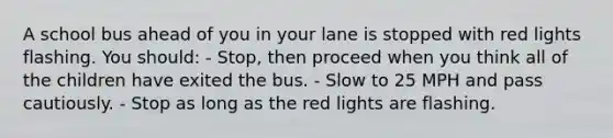 A school bus ahead of you in your lane is stopped with red lights flashing. You should: - Stop, then proceed when you think all of the children have exited the bus. - Slow to 25 MPH and pass cautiously. - Stop as long as the red lights are flashing.