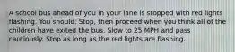 A school bus ahead of you in your lane is stopped with red lights flashing. You should: Stop, then proceed when you think all of the children have exited the bus. Slow to 25 MPH and pass cautiously. Stop as long as the red lights are flashing.