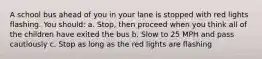 A school bus ahead of you in your lane is stopped with red lights flashing. You should: a. Stop, then proceed when you think all of the children have exited the bus b. Slow to 25 MPH and pass cautiously c. Stop as long as the red lights are flashing