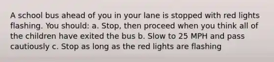 A school bus ahead of you in your lane is stopped with red lights flashing. You should: a. Stop, then proceed when you think all of the children have exited the bus b. Slow to 25 MPH and pass cautiously c. Stop as long as the red lights are flashing