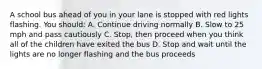 A school bus ahead of you in your lane is stopped with red lights flashing. You should: A. Continue driving normally B. Slow to 25 mph and pass cautiously C. Stop, then proceed when you think all of the children have exited the bus D. Stop and wait until the lights are no longer flashing and the bus proceeds