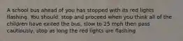 A school bus ahead of you has stopped with its red lights flashing. You should: stop and proceed when you think all of the children have exited the bus, slow to 25 mph then pass cautiously, stop as long the red lights are flashing