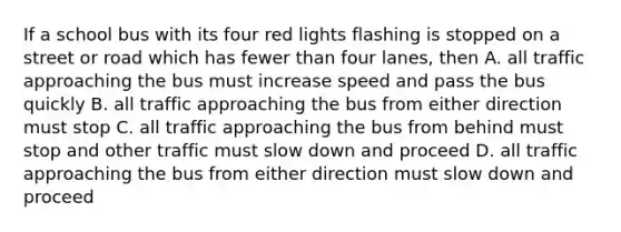 If a school bus with its four red lights flashing is stopped on a street or road which has fewer than four lanes, then A. all traffic approaching the bus must increase speed and pass the bus quickly B. all traffic approaching the bus from either direction must stop C. all traffic approaching the bus from behind must stop and other traffic must slow down and proceed D. all traffic approaching the bus from either direction must slow down and proceed