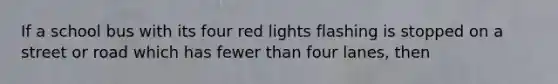 If a school bus with its four red lights flashing is stopped on a street or road which has fewer than four lanes, then