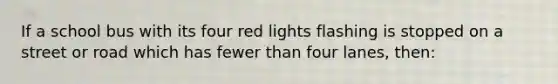 If a school bus with its four red lights flashing is stopped on a street or road which has fewer than four lanes, then: