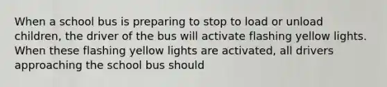 When a school bus is preparing to stop to load or unload children, the driver of the bus will activate flashing yellow lights. When these flashing yellow lights are activated, all drivers approaching the school bus should