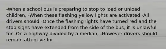 -When a school bus is preparing to stop to load or unload children, -When these flashing yellow lights are activated -All drivers should -Once the flashing lights have turned red and the stop signs have extended from the side of the bus, it is unlawful for -On a highway divided by a median, -However drivers should remain attentive for