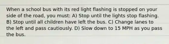 When a school bus with its red light flashing is stopped on your side of the road, you must: A) Stop until the lights stop flashing. B) Stop until all children have left the bus. C) Change lanes to the left and pass cautiously. D) Slow down to 15 MPH as you pass the bus.