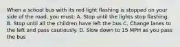 When a school bus with its red light flashing is stopped on your side of the road, you must: A. Stop until the lights stop flashing. B. Stop until all the children have left the bus C. Change lanes to the left and pass cautiously. D. Slow down to 15 MPH as you pass the bus