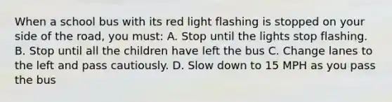 When a school bus with its red light flashing is stopped on your side of the road, you must: A. Stop until the lights stop flashing. B. Stop until all the children have left the bus C. Change lanes to the left and pass cautiously. D. Slow down to 15 MPH as you pass the bus