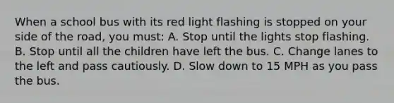 When a school bus with its red light flashing is stopped on your side of the road, you must: A. Stop until the lights stop flashing. B. Stop until all the children have left the bus. C. Change lanes to the left and pass cautiously. D. Slow down to 15 MPH as you pass the bus.