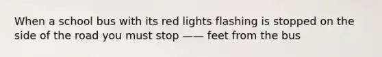 When a school bus with its red lights flashing is stopped on the side of the road you must stop —— feet from the bus