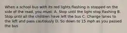 When a school bus with its red lights flashing is stopped on the side of the road, you must: A. Stop until the light stop flashing B. Stop until all the children have left the bus C. Change lanes to the left and pass cautiously D. So down to 15 mph as you passed the bus